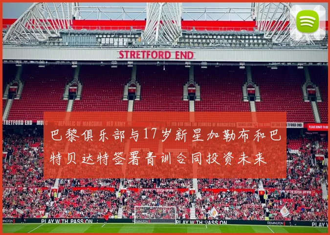 巴黎俱乐部与17岁新星加勒布和巴特贝达特签署青训合同投资未来