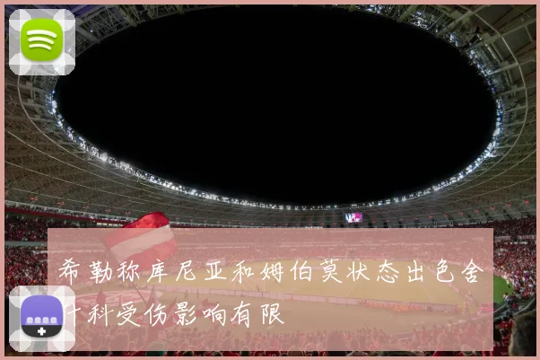 希勒称库尼亚和姆伯莫状态出色舍什科受伤影响有限