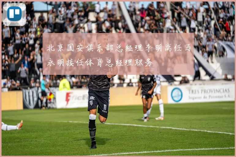 北京国安俱乐部总经理李明离任马永明接任体育总经理职务