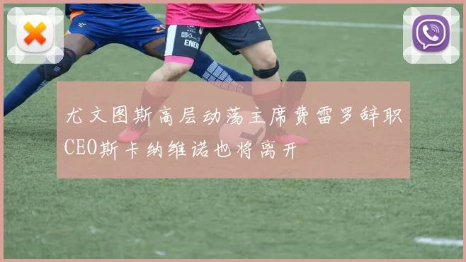 尤文图斯高层动荡主席费雷罗辞职CEO斯卡纳维诺也将离开