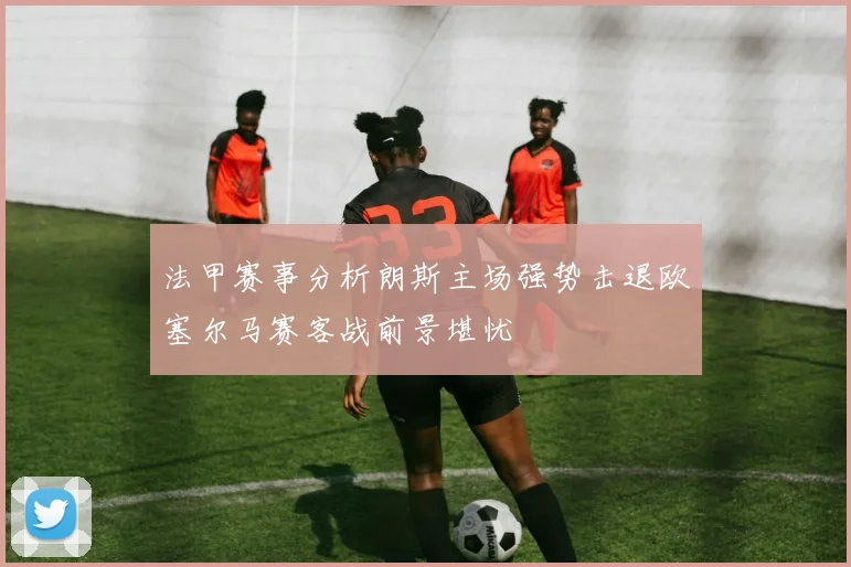 法甲赛事分析朗斯主场强势击退欧塞尔马赛客战前景堪忧
