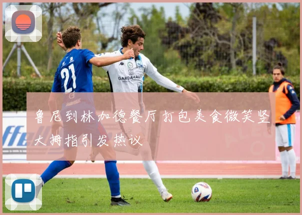 鲁尼到林加德餐厅打包美食微笑竖大拇指引发热议
